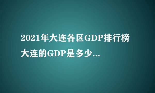 2021年大连各区GDP排行榜 大连的GDP是多少 看看大连哪个地区最有钱