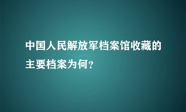 中国人民解放军档案馆收藏的主要档案为何？