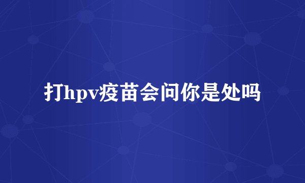 打hpv疫苗会问你是处吗