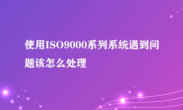 使用ISO9000系列系统遇到问题该怎么处理