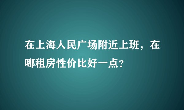 在上海人民广场附近上班，在哪租房性价比好一点？