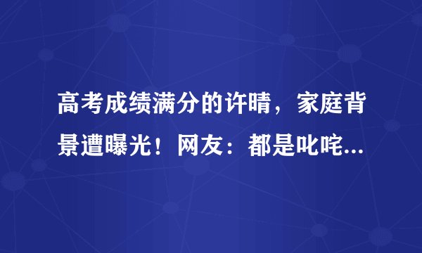 高考成绩满分的许晴，家庭背景遭曝光！网友：都是叱咤风云人物！
