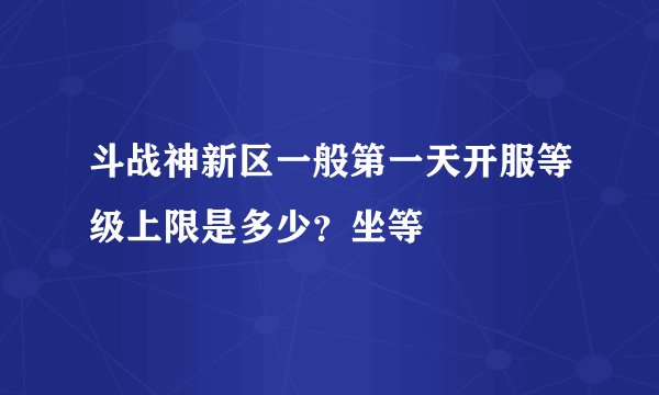 斗战神新区一般第一天开服等级上限是多少？坐等