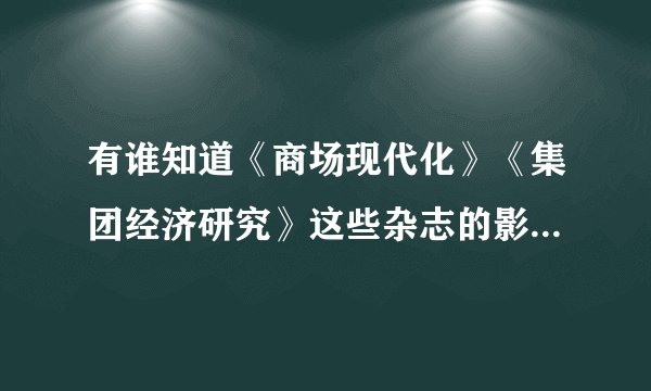 有谁知道《商场现代化》《集团经济研究》这些杂志的影响因子是多少啊？