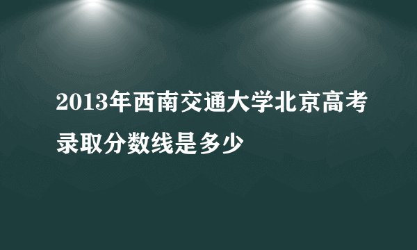 2013年西南交通大学北京高考录取分数线是多少