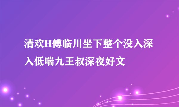 清欢H傅临川坐下整个没入深入低喘九王叔深夜好文