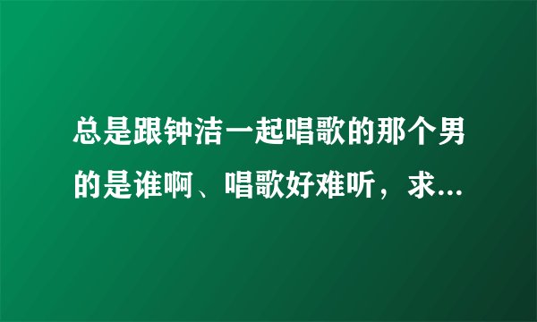 总是跟钟洁一起唱歌的那个男的是谁啊、唱歌好难听，求教，求死。知道的哥哥姐姐说下，谢了哈。