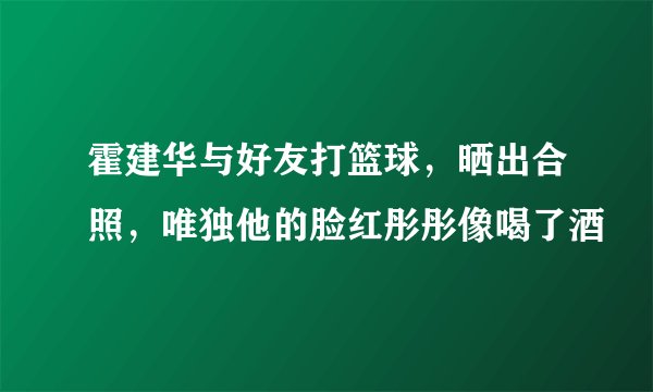 霍建华与好友打篮球，晒出合照，唯独他的脸红彤彤像喝了酒