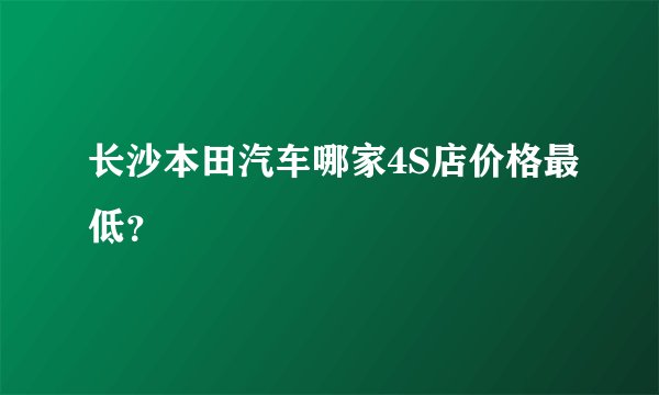 长沙本田汽车哪家4S店价格最低？