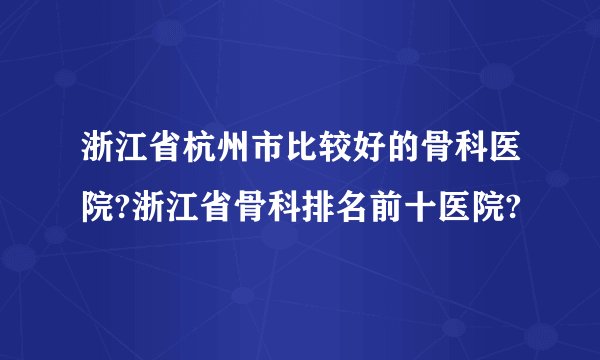 浙江省杭州市比较好的骨科医院?浙江省骨科排名前十医院?