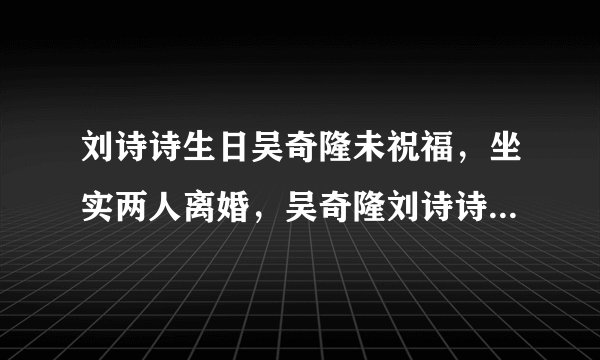 刘诗诗生日吴奇隆未祝福，坐实两人离婚，吴奇隆刘诗诗婚变原因是什么？