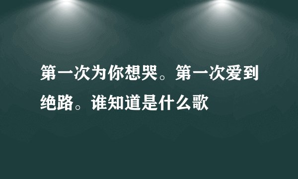 第一次为你想哭。第一次爱到绝路。谁知道是什么歌