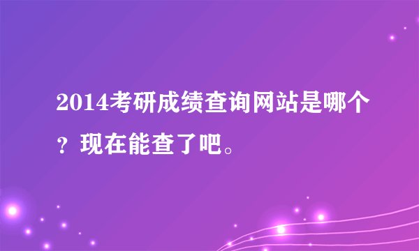 2014考研成绩查询网站是哪个？现在能查了吧。