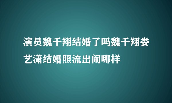 演员魏千翔结婚了吗魏千翔娄艺潇结婚照流出闹哪样