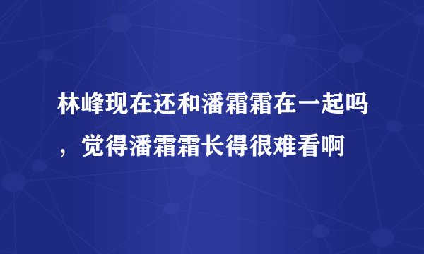 林峰现在还和潘霜霜在一起吗，觉得潘霜霜长得很难看啊