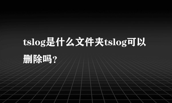 tslog是什么文件夹tslog可以删除吗？