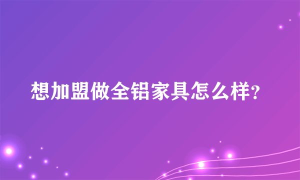 想加盟做全铝家具怎么样？