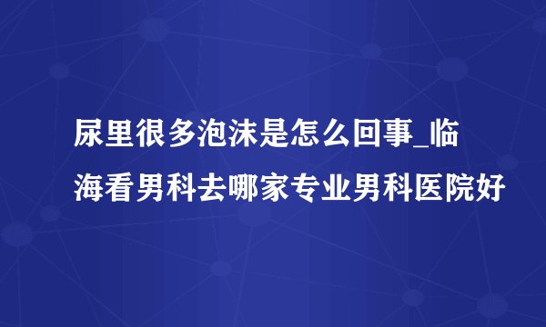 尿里很多泡沫是怎么回事_临海看男科去哪家专业男科医院好