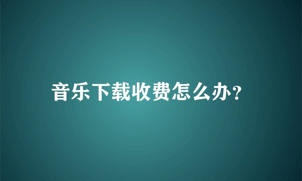 音乐下载收费怎么办？