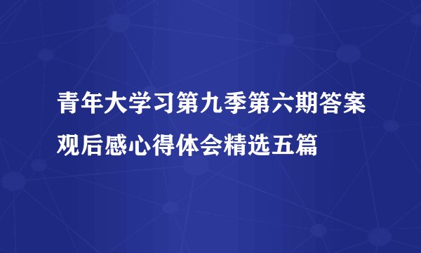 青年大学习第九季第六期答案观后感心得体会精选五篇