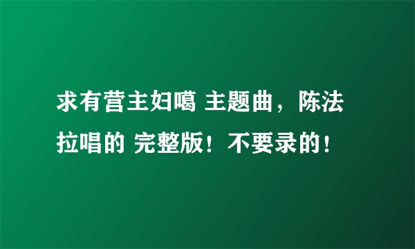 求有营主妇噶 主题曲,陈法拉唱的 完整版!不要录的!