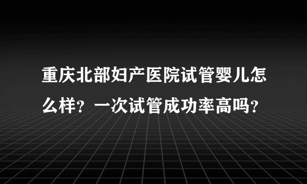 重庆北部妇产医院试管婴儿怎么样？一次试管成功率高吗？