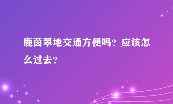鹿茵翠地交通方便吗？应该怎么过去？