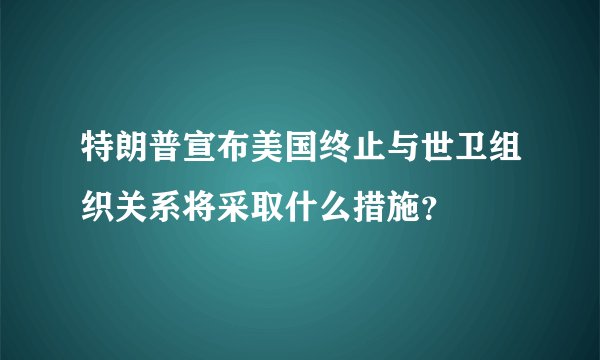 特朗普宣布美国终止与世卫组织关系将采取什么措施？