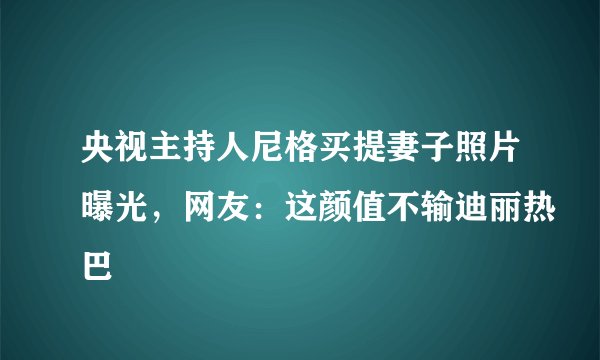 央视主持人尼格买提妻子照片曝光，网友：这颜值不输迪丽热巴