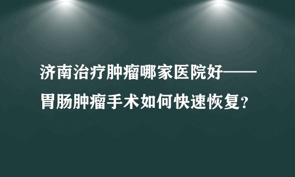 济南治疗肿瘤哪家医院好——胃肠肿瘤手术如何快速恢复？