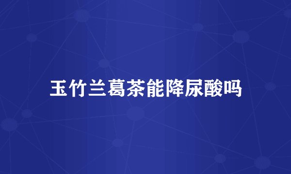 玉竹兰葛茶能降尿酸吗