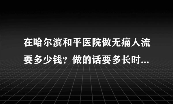 在哈尔滨和平医院做无痛人流要多少钱？做的话要多长时间？需要什么证明吗？我和对象都是学生不能让家人知道，可以做吗？