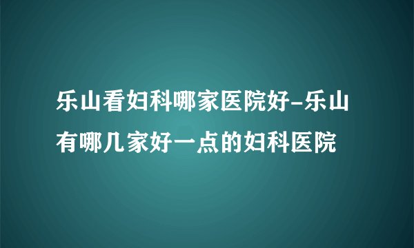 乐山看妇科哪家医院好-乐山有哪几家好一点的妇科医院