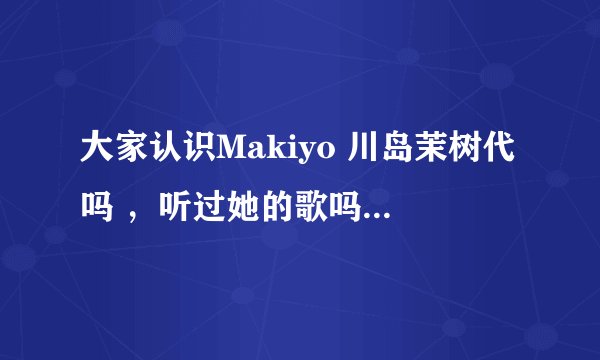 大家认识Makiyo 川岛茉树代吗 ，听过她的歌吗 ？她到底是日本人吗