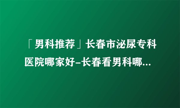 「男科推荐」长春市泌尿专科医院哪家好-长春看男科哪个医院比较好