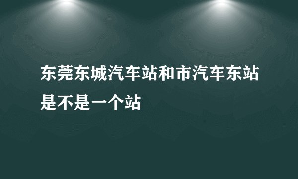 东莞东城汽车站和市汽车东站是不是一个站
