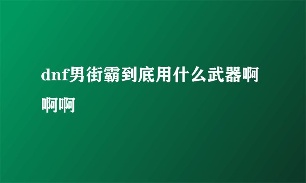 dnf男街霸到底用什么武器啊啊啊