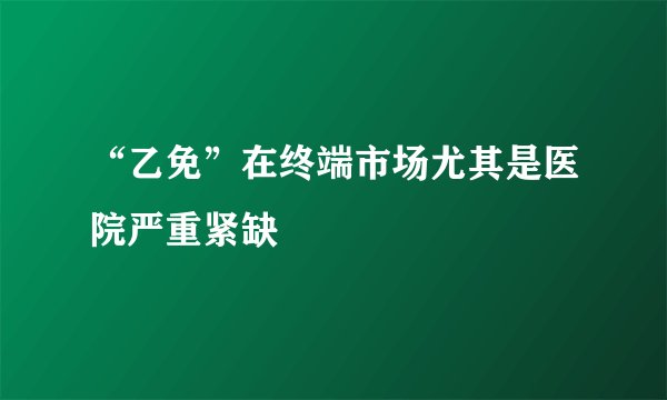 “乙免”在终端市场尤其是医院严重紧缺