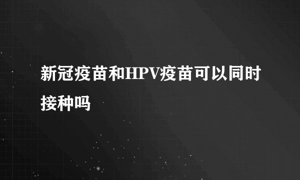 新冠疫苗和HPV疫苗可以同时接种吗