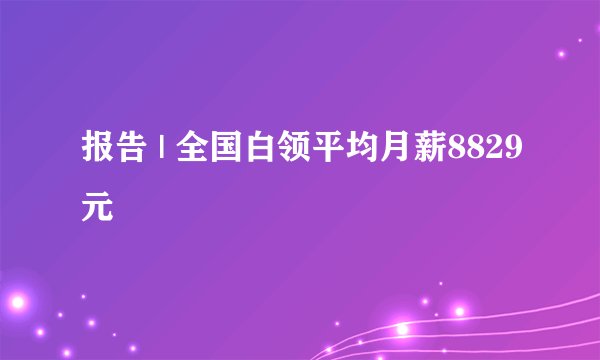 报告 | 全国白领平均月薪8829元