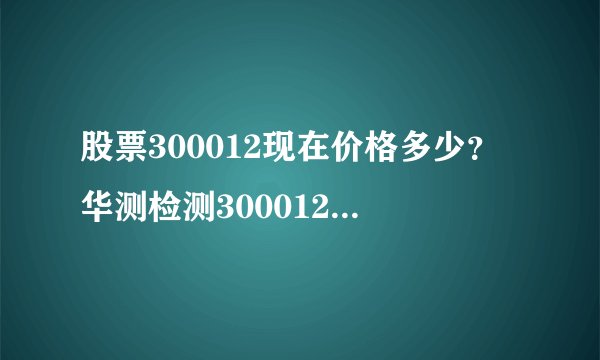 股票300012现在价格多少？华测检测300012现在什么价？