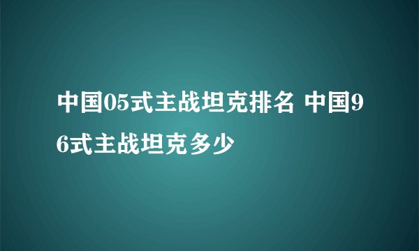 中国05式主战坦克排名 中国96式主战坦克多少