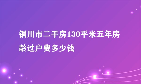 铜川市二手房130平米五年房龄过户费多少钱
