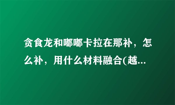贪食龙和嘟嘟卡拉在那补，怎么补，用什么材料融合(越详细越好)
