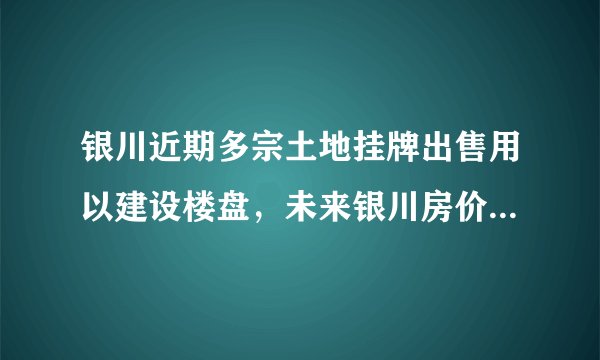 银川近期多宗土地挂牌出售用以建设楼盘，未来银川房价走势如何？