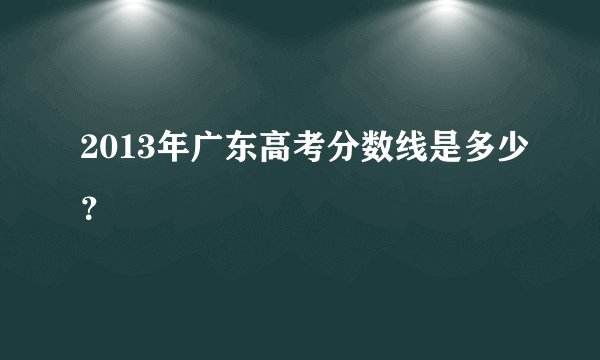 2013年广东高考分数线是多少？