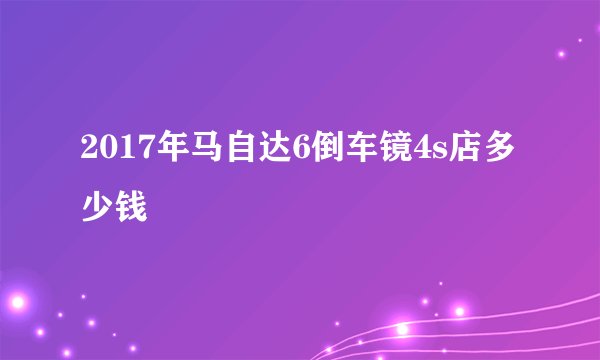 2017年马自达6倒车镜4s店多少钱