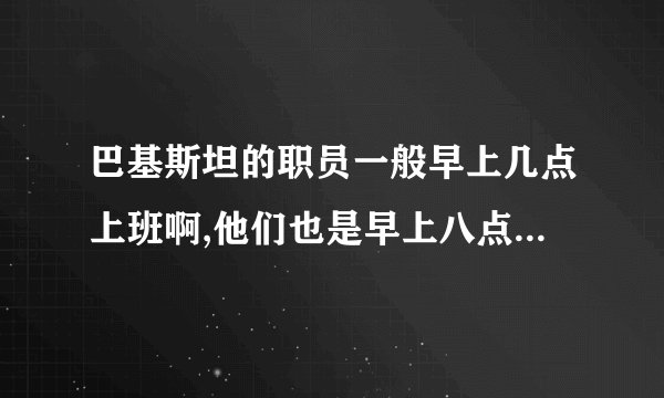 巴基斯坦的职员一般早上几点上班啊,他们也是早上八点上班么?