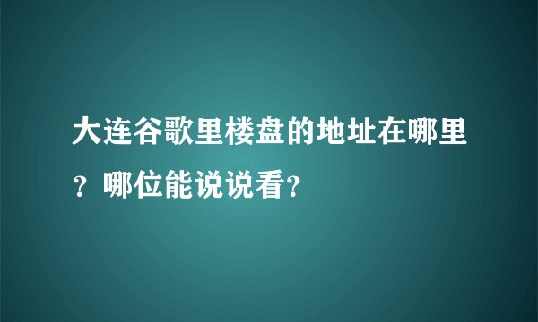 大连谷歌里楼盘的地址在哪里？哪位能说说看？