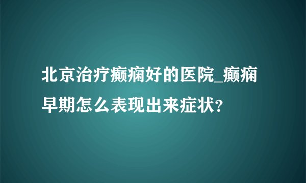 北京治疗癫痫好的医院_癫痫早期怎么表现出来症状？